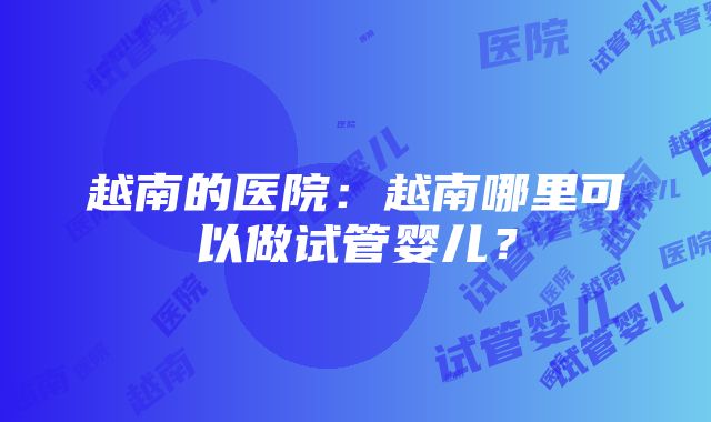 越南的医院：越南哪里可以做试管婴儿？