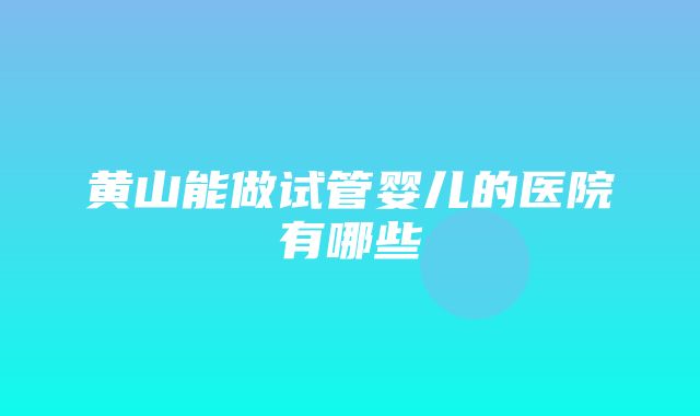 黄山能做试管婴儿的医院有哪些