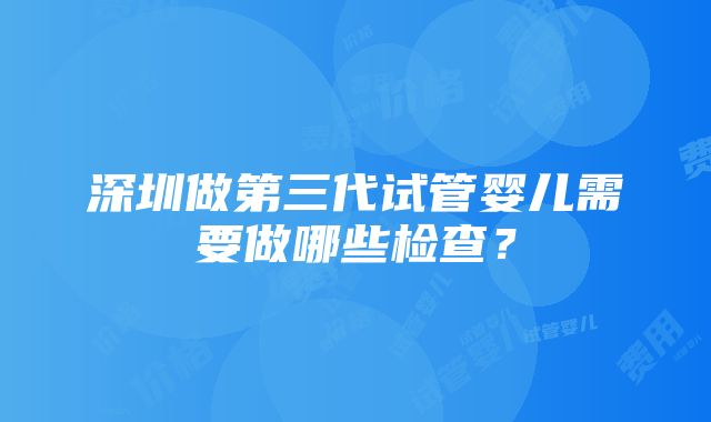 深圳做第三代试管婴儿需要做哪些检查？