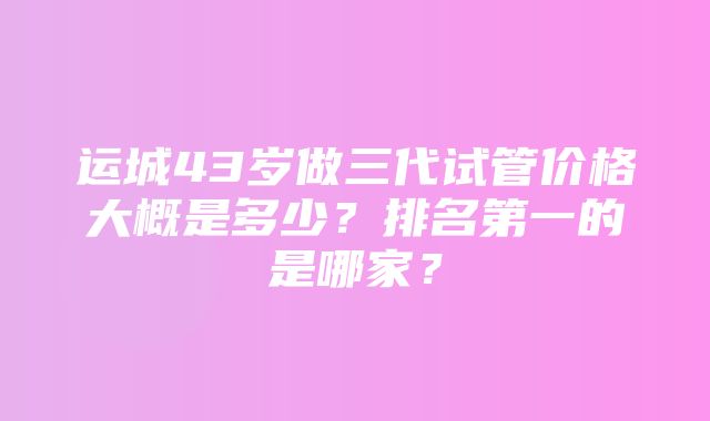 运城43岁做三代试管价格大概是多少？排名第一的是哪家？