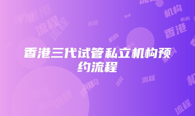 香港三代试管私立机构预约流程