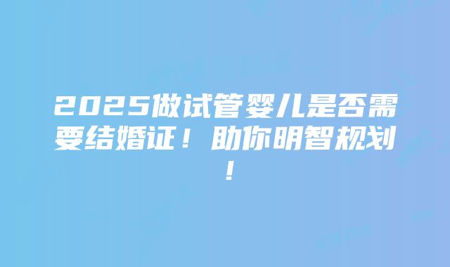 2025做试管婴儿是否需要结婚证！助你明智规划！