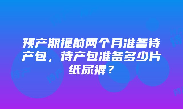 预产期提前两个月准备待产包，待产包准备多少片纸尿裤？