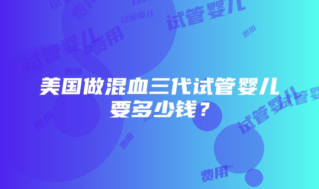 美国做混血三代试管婴儿要多少钱？