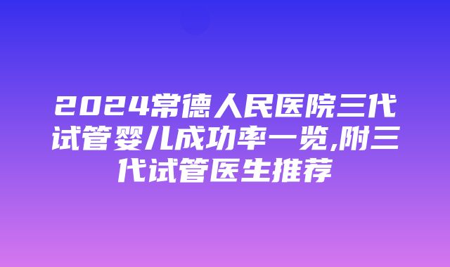 2024常德人民医院三代试管婴儿成功率一览,附三代试管医生推荐