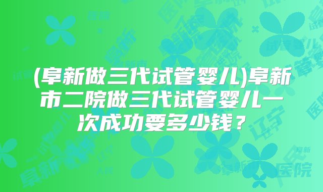 (阜新做三代试管婴儿)阜新市二院做三代试管婴儿一次成功要多少钱？