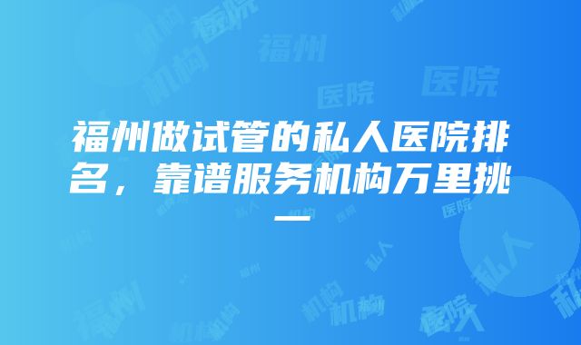 福州做试管的私人医院排名，靠谱服务机构万里挑一