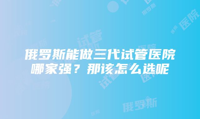 俄罗斯能做三代试管医院哪家强？那该怎么选呢