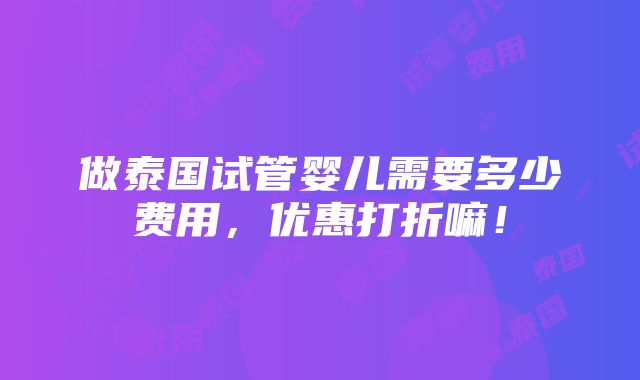 做泰国试管婴儿需要多少费用，优惠打折嘛！