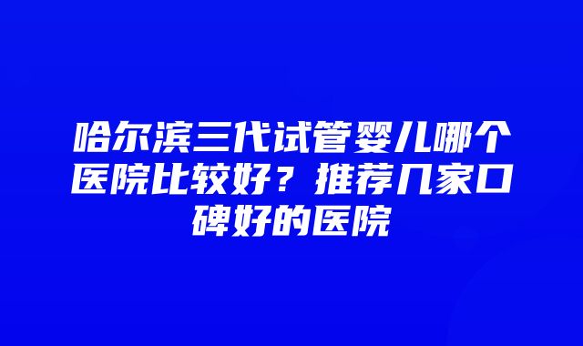 哈尔滨三代试管婴儿哪个医院比较好？推荐几家口碑好的医院