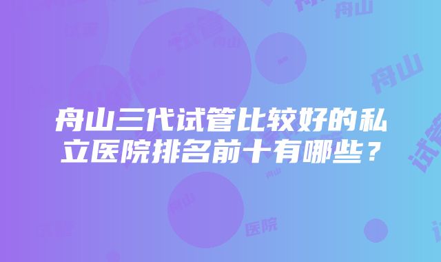 舟山三代试管比较好的私立医院排名前十有哪些？