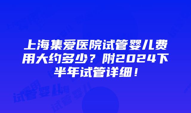 上海集爱医院试管婴儿费用大约多少？附2024下半年试管详细！