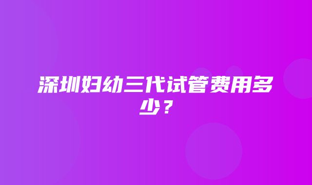 深圳妇幼三代试管费用多少？