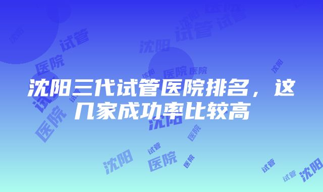 沈阳三代试管医院排名，这几家成功率比较高