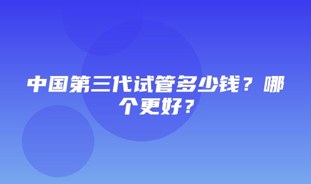 中国第三代试管多少钱？哪个更好？