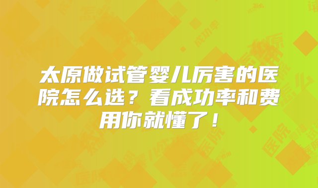 太原做试管婴儿厉害的医院怎么选？看成功率和费用你就懂了！