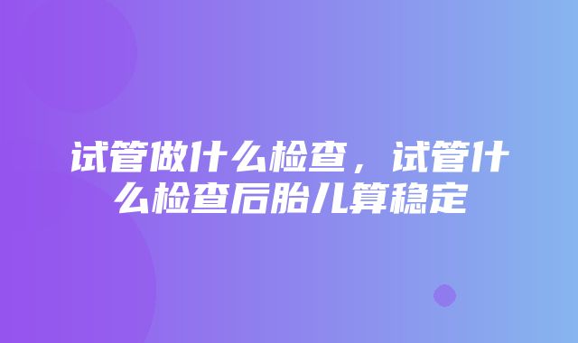 试管做什么检查，试管什么检查后胎儿算稳定