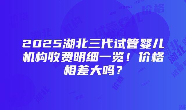 2025湖北三代试管婴儿机构收费明细一览！价格相差大吗？