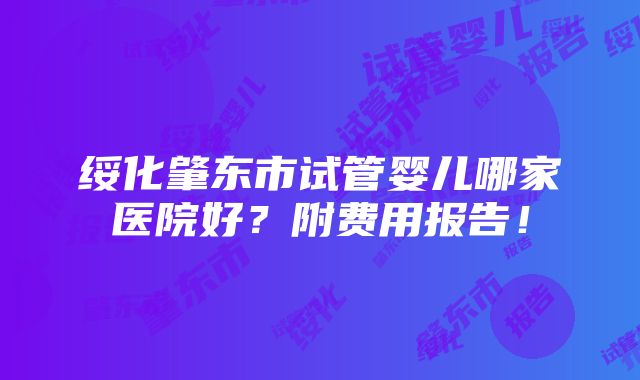 绥化肇东市试管婴儿哪家医院好？附费用报告！