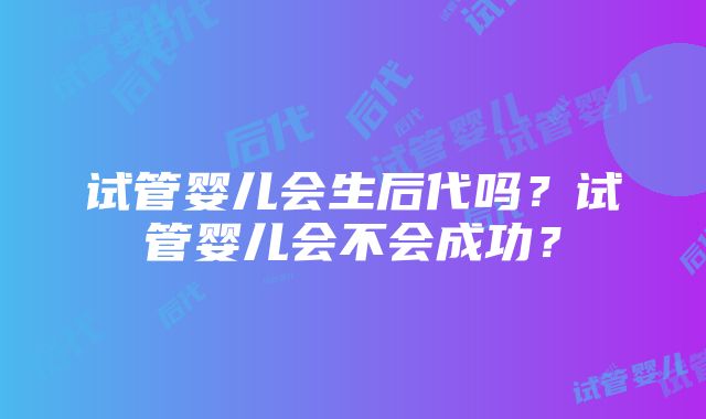 试管婴儿会生后代吗？试管婴儿会不会成功？