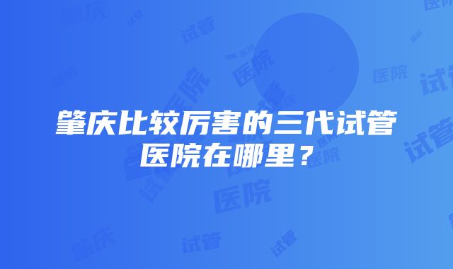 肇庆比较厉害的三代试管医院在哪里？