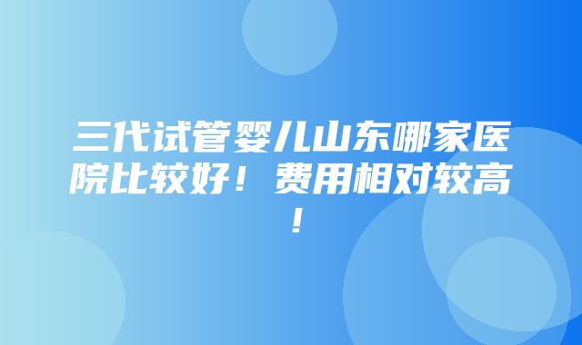 三代试管婴儿山东哪家医院比较好！费用相对较高！