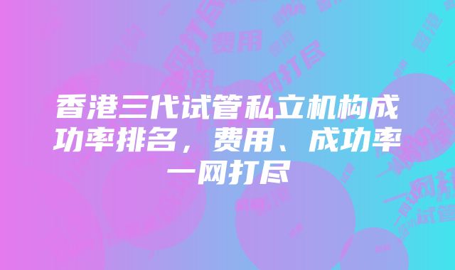 香港三代试管私立机构成功率排名，费用、成功率一网打尽