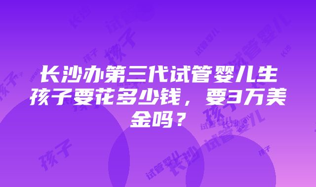 长沙办第三代试管婴儿生孩子要花多少钱，要3万美金吗？