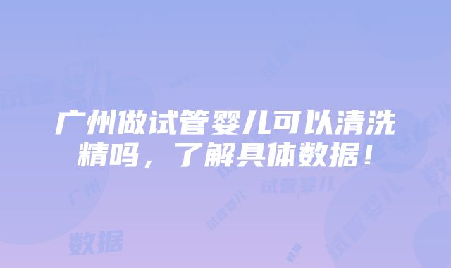 广州做试管婴儿可以清洗精吗，了解具体数据！