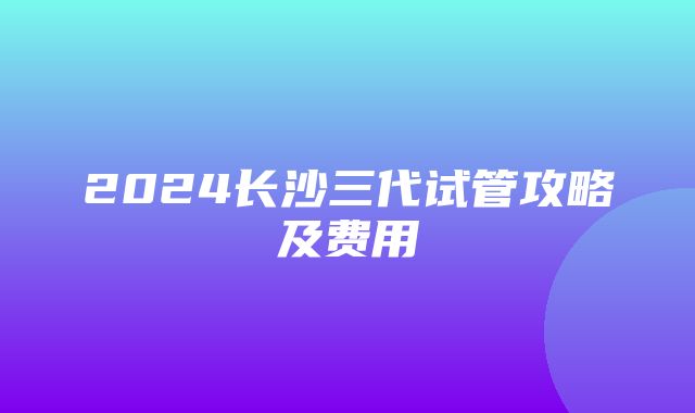 2024长沙三代试管攻略及费用