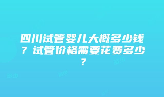 四川试管婴儿大概多少钱？试管价格需要花费多少？