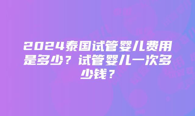 2024泰国试管婴儿费用是多少？试管婴儿一次多少钱？