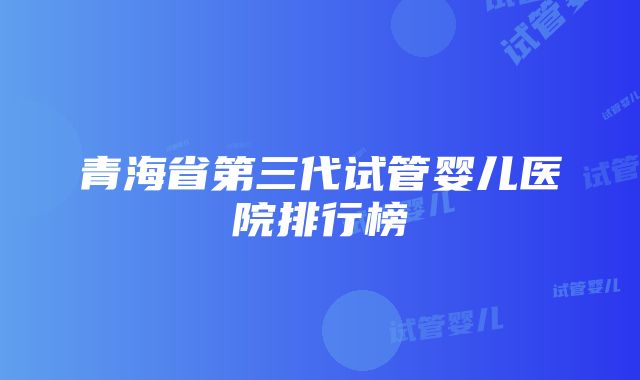 青海省第三代试管婴儿医院排行榜