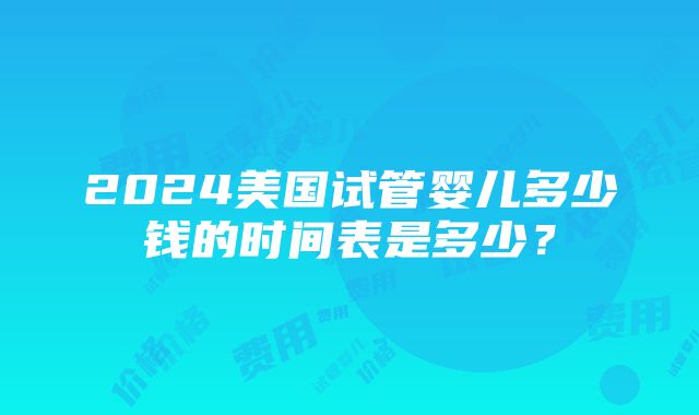 2024美国试管婴儿多少钱的时间表是多少？