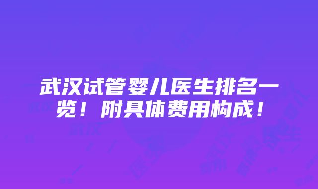 武汉试管婴儿医生排名一览！附具体费用构成！