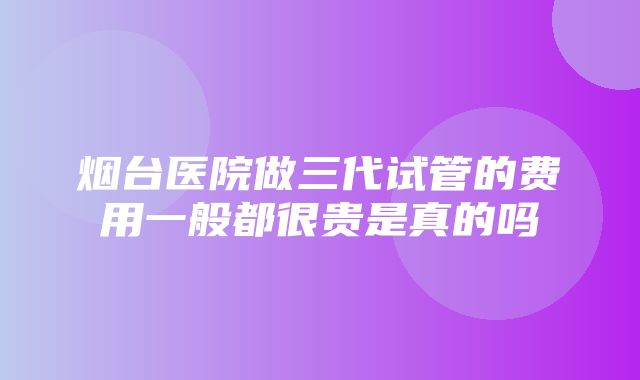 烟台医院做三代试管的费用一般都很贵是真的吗