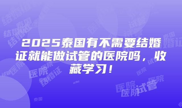 2025泰国有不需要结婚证就能做试管的医院吗，收藏学习！