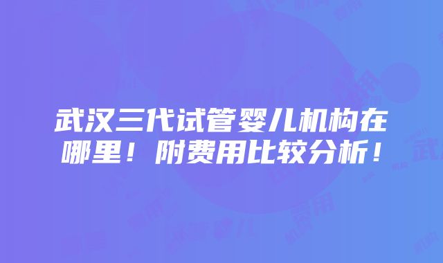 武汉三代试管婴儿机构在哪里！附费用比较分析！