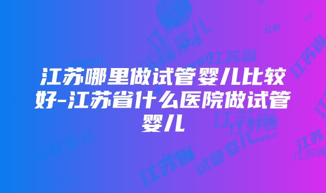 江苏哪里做试管婴儿比较好-江苏省什么医院做试管婴儿