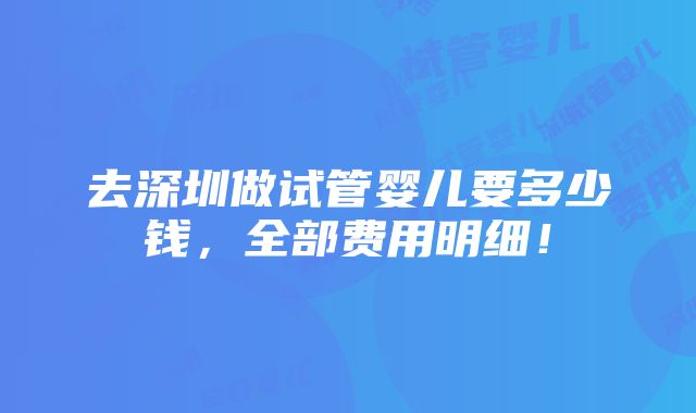 去深圳做试管婴儿要多少钱，全部费用明细！