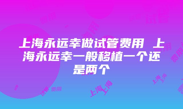 上海永远幸做试管费用 上海永远幸一般移植一个还是两个