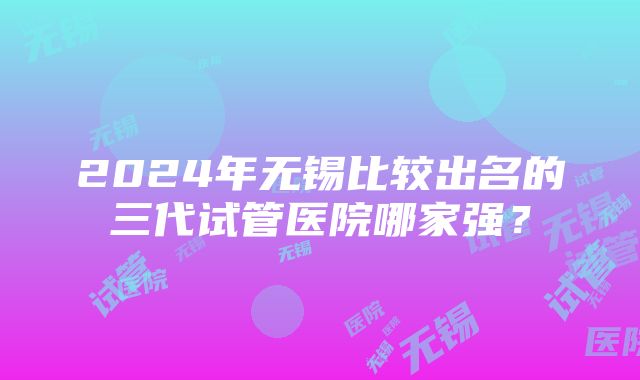 2024年无锡比较出名的三代试管医院哪家强？