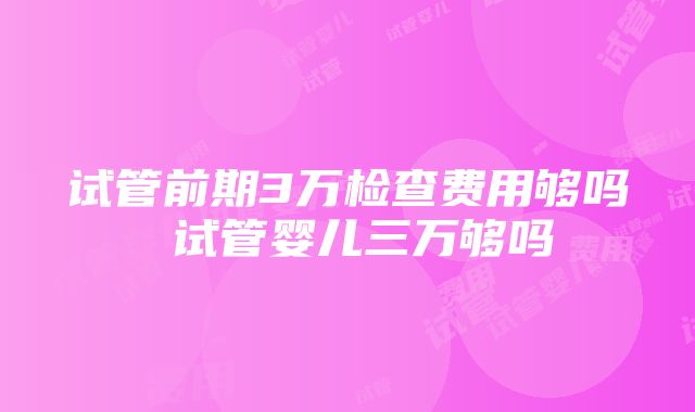 试管前期3万检查费用够吗 试管婴儿三万够吗