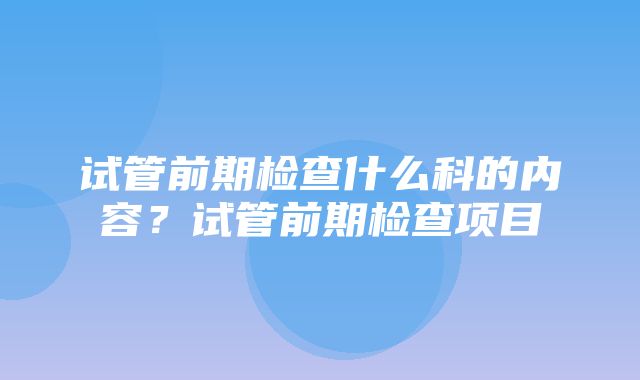 试管前期检查什么科的内容？试管前期检查项目