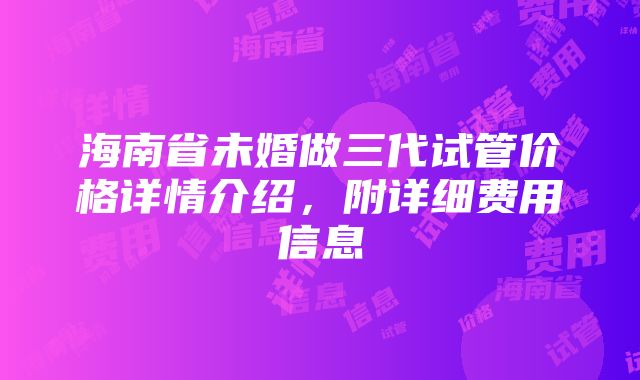 海南省未婚做三代试管价格详情介绍，附详细费用信息