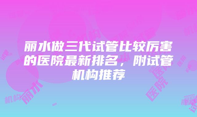 丽水做三代试管比较厉害的医院最新排名，附试管机构推荐