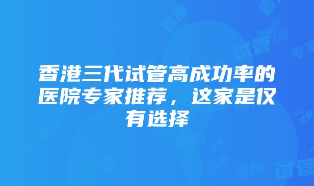 香港三代试管高成功率的医院专家推荐，这家是仅有选择