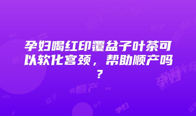 孕妇喝红印覆盆子叶茶可以软化宫颈，帮助顺产吗？