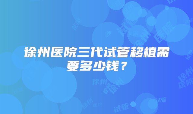 徐州医院三代试管移植需要多少钱？