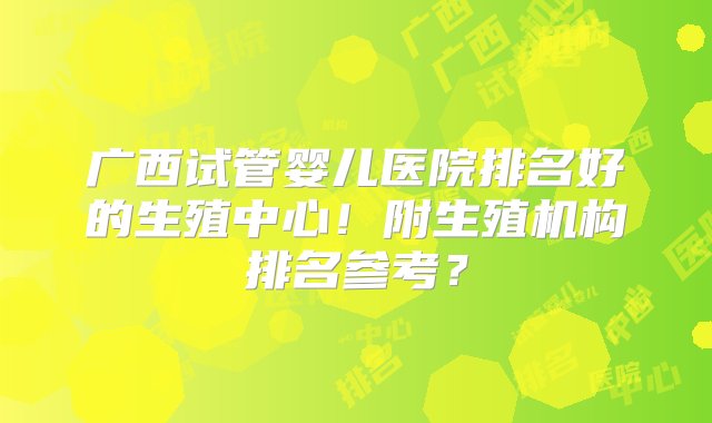 广西试管婴儿医院排名好的生殖中心！附生殖机构排名参考？